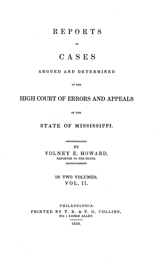 handle is hein.statereports/rrminhic0002 and id is 1 raw text is: REPORTSOFCA S ESARGUED AND DETERMINEDIN THEHIGH COURT OF ERRORS AND APPEALSOF THESTATE OF MISSISSIPPI.BYVOLNEY E. HOWARD,REPORTER TO THE STATE.IN TWO VOLUMES.VOL. II.PHILADELPHIA:PRINTED BY T. K. & P. G. COLLINS,NO. 1 LODGE ALLEY.1839.