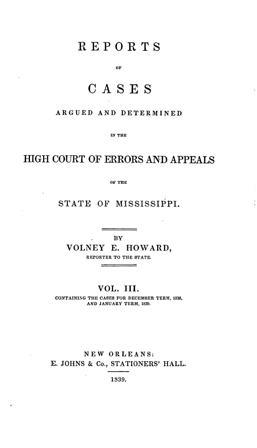 handle is hein.statereports/rrminhic0003 and id is 1 raw text is: REPORTSOFCA SE SARGUED AND DETERMINEDIN THEHIGH COURT OF ERRORS AND APPEALSOF THESTATE OF MISSISSIPPI.BYVOLNEY E. HOWARD,REPORTER TO THE STATE.VOL. III.CONTAINING THE CASES FOR DECEMBER TERM, 1838,AND JANUARY TERM, 1839.NEW ORLEANS:E. JOHNS & Co., STATIONERS' HALL.1839.