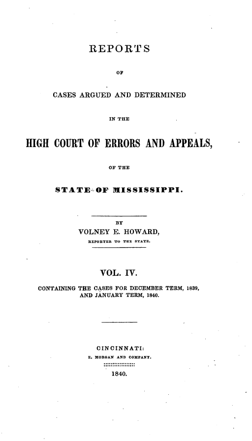 handle is hein.statereports/rrminhic0004 and id is 1 raw text is: REPORTSOFCASES ARGUED AND DETERMINEDIN THEHIGH COURT OF ERRORS AND APPEALS,OF THESTATE-OF MISSISSIPPI.BYVOLNEY E. HOWARD,REPORTER TO THE STATE.VOL. IV.CONTAINING THE CASES FOR DECEMBER TERM, 1839,AND JANUARY TERM, 1840.CINCINNATI:E. MORGAN AND COMPANY.1840.