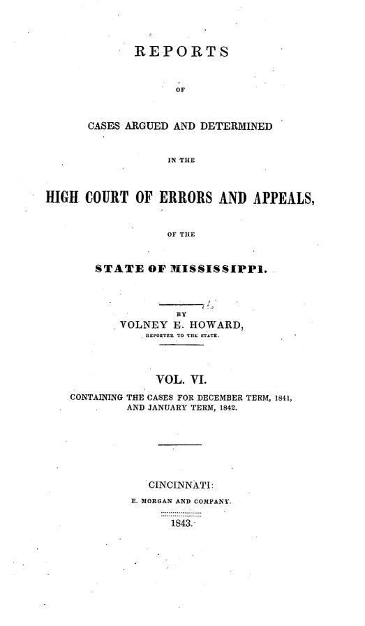 handle is hein.statereports/rrminhic0006 and id is 1 raw text is: REPORTSOFCASES ARGUED AND DETERMINEDIN THEHIGH COURT OF ERRORS AND APPEALS,OF THESTATE OF MISSISSIPPI.BYVOLNEY E. HOWARD,REPORTER TO THE STATE.VOL. VI.CONTAINING THE CASES FOR DECEMBER TERM, 1841,AND JANUARY TERM, 1842.CINCINNATI:E. MORGAN AND COMPANY.1843.'