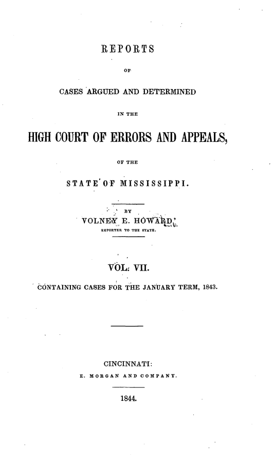 handle is hein.statereports/rrminhic0007 and id is 1 raw text is: REPORTSOFCASES ARGUED AND DETERMINEDIN THEHIGH COURT OF ERRORS AND APPEALS,OF THESTATE OF MISSISSIPPI.BYVOLNVY E. HOWXRD'REPORTER TO THE STATE.VOL VII.CONTAINING CASES FOR THE JANUARY TERM, 1843.CINCINNATI:E. MORGAN AND COMPANY.1844.