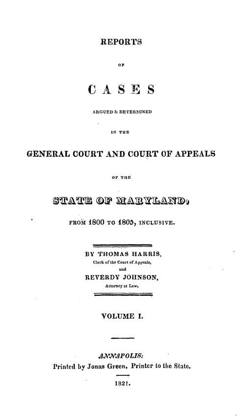 handle is hein.statereports/rtsesedco0001 and id is 1 raw text is: REPORTSOFCASESARGUED & DETERMINEDIN THEGENERAL COURT AND COURT OF APPEALSOF THESTATE           WtAUThA2t1FRoM 1800 TO 1805, INCLUSIVE.BY THOMAS HARRIS,Clerk of the Court ofAppeals,andREVERDY JOHNSON,Attorney at Law.VOLUME I..0NNAPOLL9:Printed by Jonas Green, Printer to the State.1821.