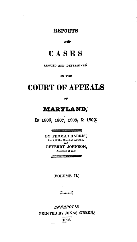 handle is hein.statereports/rtsesedco0002 and id is 1 raw text is: REPORTSoCASESARGUED AND DETERMINEDIN THECOURT OF APPEALS0MARYLAND;IN 1805, 180, 1808, & 1800tBY THOMAS HARRIStClerk of the Court of AppealsandREVERDY JOHNSON,Attorney at Law.YOLUME IL..ONNAIPOLIS:PRINTED BY JONA$ GREENJ1826.