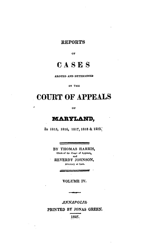 handle is hein.statereports/rtsesedco0004 and id is 1 raw text is: REPORTSOFCASE SARGtED AND DETERMINEDIN THECOURT OF APPEALSOFMARYLAND,In 1815, 1816, 1817, 1818 & 1819.BY THOMAS HARRIS,Clerk of the Court of Appeals,andREVERDY JOHNSON,Aticrney at Law.VOLUME IV..ANN.POLI&PRINTED BY JONAS GREEN.1827,