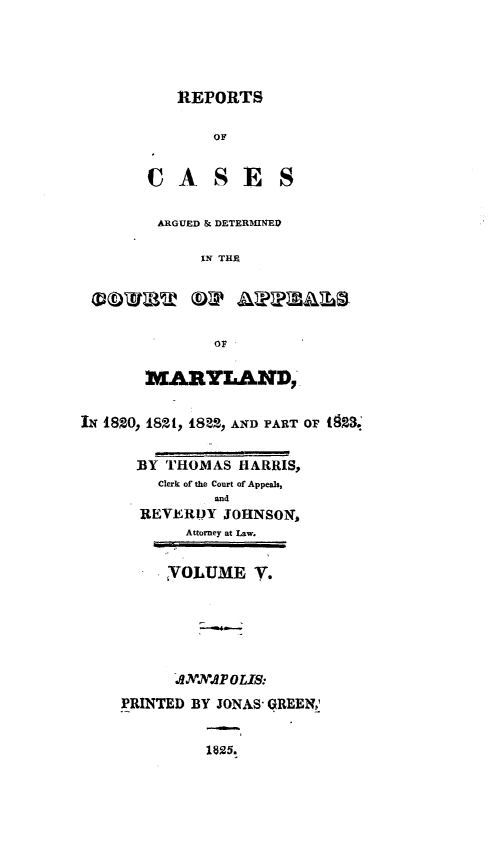 handle is hein.statereports/rtsesedco0005 and id is 1 raw text is: REPORTSOFCASESARGUED & DETERMINEDIN THEOFMARYLAND,IN 1820, 1821, 1822, AND PART OF ( 2S.BY THOMAS HARRIS,Clerk of the Court of Appeals,andREVERDY JOHNSON,Attorney at Law.VOLUME V.J.MONAP OLIS:PRINTED BY JONAS- GREEN;1825.
