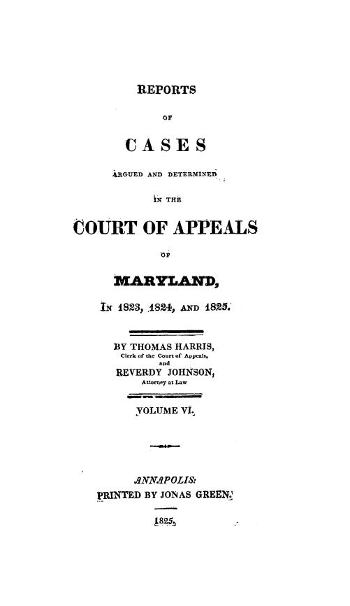 handle is hein.statereports/rtsesedco0006 and id is 1 raw text is: REPORTSOFCASESARGUED AND DETERMINEDtN THECOURT OF APPEALSMARYLAND,im 1823, .1824, AND 1825.BY THOMAS HARRIS,Clerk of the Court of Appeals.andREVERDY JOHNSON$Attorney at LawYOLUME VI..--.ANNAPOLIS:PRINTED BY JONAS GREENSA8245