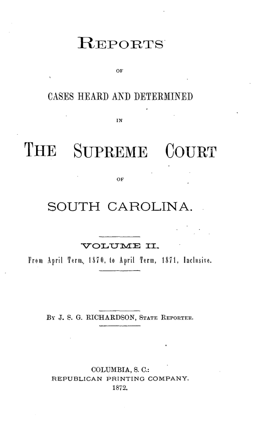handle is hein.statereports/supctsc0002 and id is 1 raw text is: RIEPORTSOFCASES HEARD AND DETERMINEDINTHE SUPREME COURTOFSOUTH CAROLINA.VOLClTME IILFrom  April  Term,, 18710, to  April  Term,  1871,  Inclsive.By J. S. G. RICHARDSON, STATE REPORTER.COLUMBIA, S. C.:REPUBLICAN PRINTING COMPANY.1872.