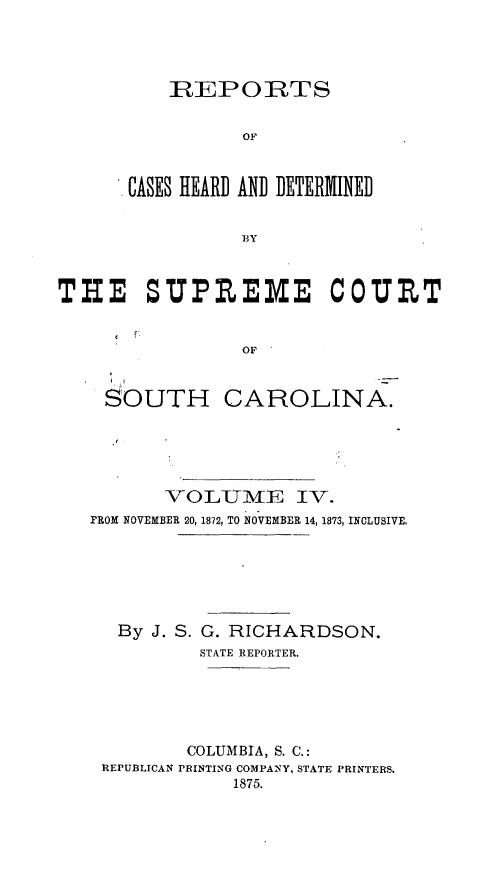 handle is hein.statereports/supctsc0004 and id is 1 raw text is: REPORTSOFCASES HEARD AND DETERMINEDTHE SUPPEME COUR TOFSOUTH CAROLINA.VOLUME IV.rROM NOVEMBER 20, 1872, TO NOVEMBER 14, 1873, INCLUSIVE,By J. S.G. RICHARDSON.STATE REPORTER.COLUMBIA, S. C.:REPUBLICAN PRINTING COMPANY, STATE PRINTERS.1875.