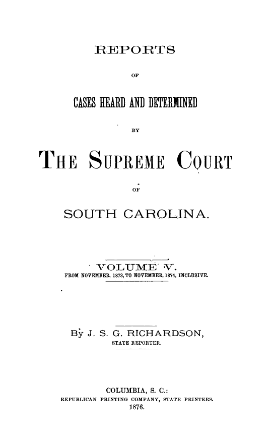 handle is hein.statereports/supctsc0005 and id is 1 raw text is: REPORTSOFCASES HEAR] AND DETERMINEDBYTHE SUPREME COURTOFSOUTHCAROLINA.SVOL-UME]  'V-.FROM NOVEMBER, 1873, TO NOVEMBER, 1874, INCLUSIVE.By J. S. G. RICHARDSON,STATE REPORTER.COLUMBIA, S. C.:PRINTING COMPANY, STATE PRINTERS.1876.REPUBLICAN