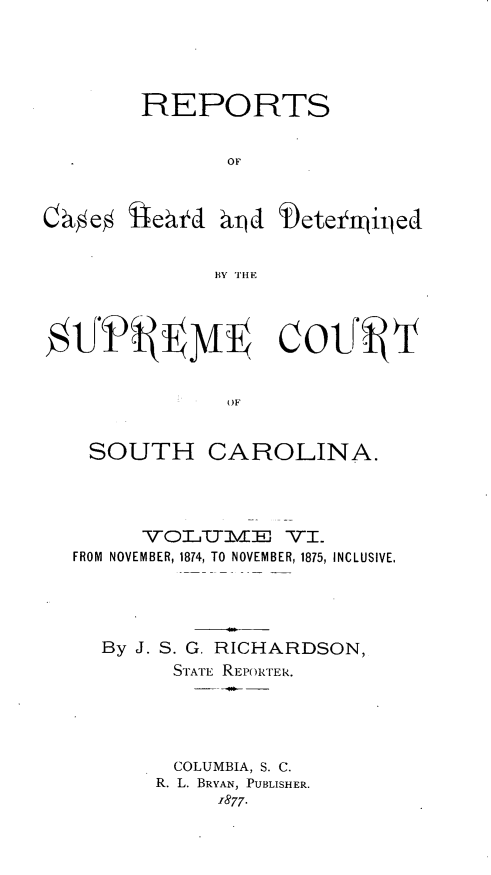 handle is hein.statereports/supctsc0006 and id is 1 raw text is: REPORTSOFqd b)etei'tijedBY THEOFSOUTHCAROLINA.VOLUJSMwEJ VI.FROM NOVEMBER, 1874, TO NOVEMBER, 1875, INCLUSIVE,By J. S. G. RICHARDSON,STATE REPORTER.COLUMBIA, S. C.R. L. BRYAN, PUBLISHER.-877.