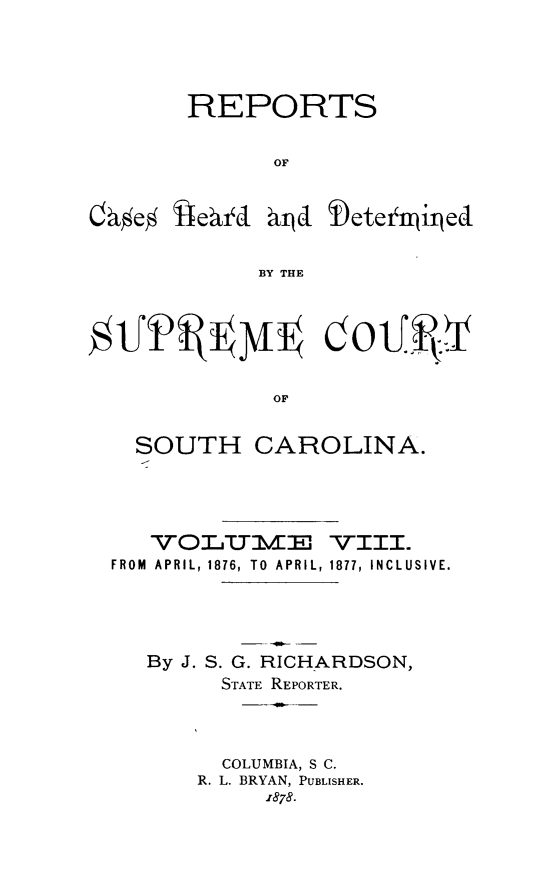handle is hein.statereports/supctsc0008 and id is 1 raw text is: REPORTSOFBY THEOFSOUTH CAROLINA.VOLUMdEJ -Vill.FROM APRIL, 1876, TO APRIL, 1877, INCLUSIVE.By J. S. G. RICHARDSON,STATE REPORTER.COLUMBIA, S C.R. L. BRYAN, PUBLISHER.1878.0 1effektd giljd Detenjii/ed