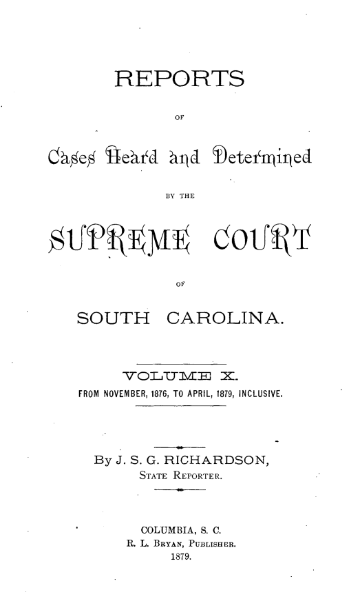 handle is hein.statereports/supctsc0010 and id is 1 raw text is: REPORTSOFO~e% i4e~tYJhirLd  Dete njitedBY THEOFSOUTHCAROLINA.VOILTUMEJ X.FROM NOVEMBER, 1876, TO APRIL, 1879, INCLUSIVE.By J. S. G. RICHARDSON,STATE REPORTER.COLUMBIA, S. C.R. L. BRYAN, PUBLISHER.1879.