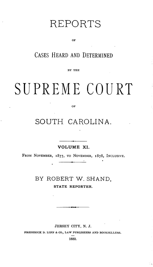 handle is hein.statereports/supctsc0011 and id is 1 raw text is: REPORTSOFCASES HEARD AND DETERMINEDBY THESUPREME COURTOFSOUTH CAROLINA.VOLUME XI.FROM NOVEMBER, 1877, TO NOVEMBER, 1878, INCLUSIVE.BY ROBERT W. SHAND,STATE REPORTER.JERSEY CITY, N. J.FREDERICK D. LINN & CO., LAW PUBTISHERS AND BOOKSELLERS.1880.