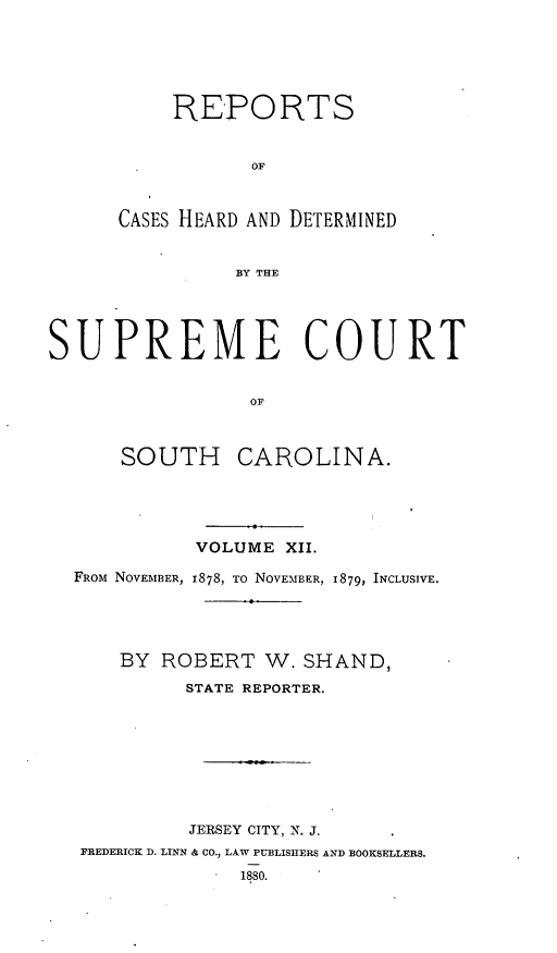 handle is hein.statereports/supctsc0012 and id is 1 raw text is: REPORTSOFCASES HEARD AND DETERMINEDBY THESUPREME COURTOFSOUTH CAROLINA.VOLUME XII.FROM NOVEMBER, 1878, TO NOVEMBER, 1879, INCLUSIVE.BY ROBERT W. SHAND,STATE REPORTER.JERSEY CITY, N. J.FREDERICK D. LINN & CO., LAW PUBLISHERS AND BOOKSELLERS.1880.
