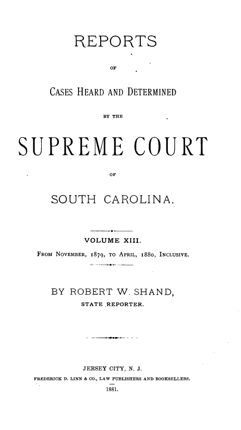 handle is hein.statereports/supctsc0013 and id is 1 raw text is: REPORTSOFCASES HEARD AND DETERMINEDBY THESUPREME COURTOFSOUTH CAROLINA.VOLUME XIII.FROM NOVEMBER, 1879, TO APRIL, I88o, INCLUSIVE.BY ROBERT W. SHAND,STATE .REPORTER.JERSEY CITY, N. J.FREDERICK D. LINN & CO., LAW PUBLISHERS AND BOOKSELLERS.