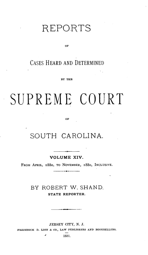 handle is hein.statereports/supctsc0014 and id is 1 raw text is: REPORTSOFCASES HEARD AND DETERMINEDBY THESUPREME COURTOFSOUTH CAROLINA.VOLUME XIV.FROM APRIL, i88o, TO NOVEMBER, I88o, INCLUSIVE.BY ROBERT W. SHAND.STATE REPORTER.JERSEY CITY, N. J.FREDERICK D. LINN & CO., LAW PUBLISHERS AND BOOKSELLERS.1881.