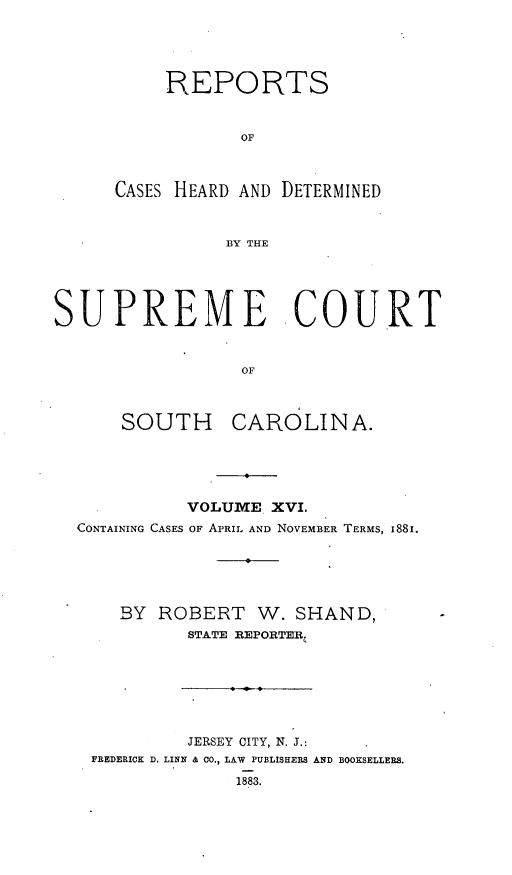 handle is hein.statereports/supctsc0016 and id is 1 raw text is: REPORTSOFCASES HEARD AND DETERMINEDBY THESUPREME COURTOFSOUTH CAROLINA.VOLUMVIE XVI.CONTAINING CASES OF APRIL AND NOVEMBER TERMS, I88I.BY ROBERT W. SHAND,STATE REPORTER.JERSEY CITY, N. J.:FREDERICK D. LINE & CO., LAW PUBLISHERS AND BOOKSELLERS.1883.