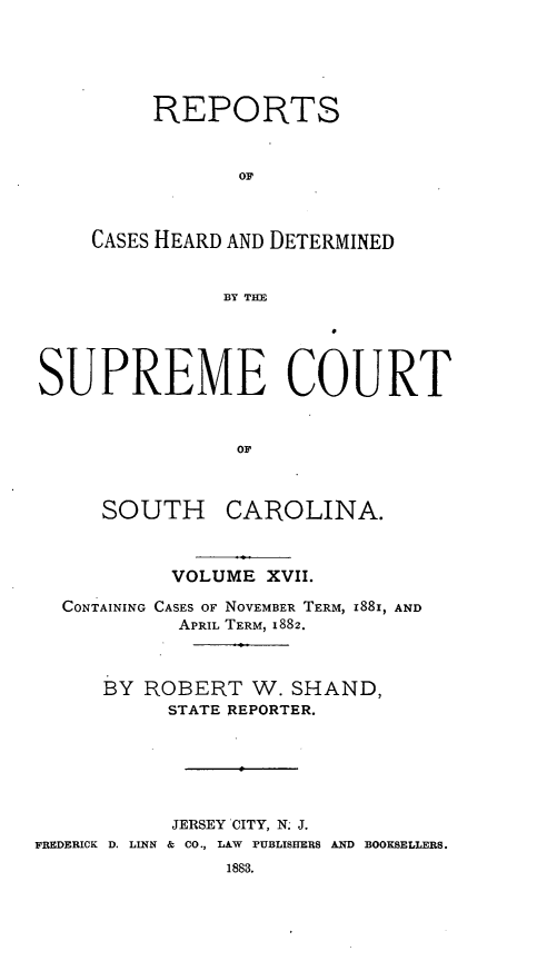 handle is hein.statereports/supctsc0017 and id is 1 raw text is: REPORTSOFCASES HEARD AND DETERMINEDBY THESUPREME COURTOFSOUTH CAROLINA.VOLUME XVlI.CONTAINING CASES OF NOVEMBER TERM, 188I, ANDAPRIL TERM, 1882.BYROBERT W. SHAND,STATE REPORTER.JERSEY CITY, N; J.FREDERICK D. LINN & CO., LAW PUBLISHERS AND BOOKSELLERS.1883.