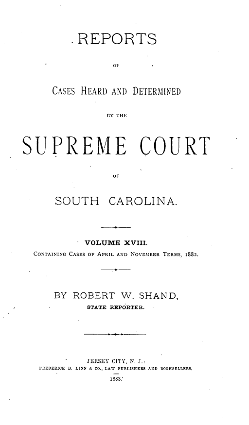 handle is hein.statereports/supctsc0018 and id is 1 raw text is: REPORTSOFCASES HEARD AND DETERMINEDBY THESUPREME COURTOFSOUTH CAROLINA.- VOLUME XVIII.CONTAINING CASES OF APRIL AND NOVEMBER TERMS, 1882.BY ROBERT W. SHAND,STATE REPORTER.JERSEY CITY, N. J.:FREDERICK D. LINN & CO., LAW PUBLISHERS AND BOOKSELLERS.183).