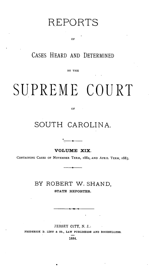 handle is hein.statereports/supctsc0019 and id is 1 raw text is: REPORTSOFCASES HEARD AND DETERMINEDBY THESUPREME COURTOFSOUTH CAROLINA.VOLUME XIX.CONTAINING CASES OF NOVEMBER TERM, 1882, AND APRIL TERM, 1883.BY ROBERT W. SHAND,STATE REPORTER.JERSEY CITY, N. J.:FREDERICK D. LISN & CO., LAW PUBLISHERS AND BOOKSELLERS.1884.