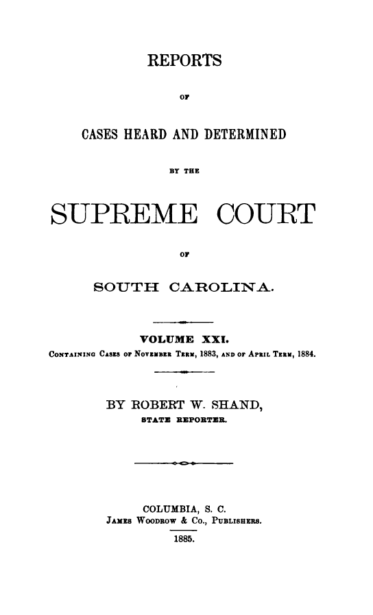 handle is hein.statereports/supctsc0021 and id is 1 raw text is: REPORTSorCASES HEARD AND DETERMINEDBY THESUPREME COURToFSOUTH CAROLINA.VOLUME XXI.CONTAINING CASZS Or NovzuBzR TiRa, 1883, AND or APRIL Tzum, 1884.BY ROBERT W. SHAND,STATE REPORTER.COLUMBIA, S. C.JAMES WOODROW & CO., PUBLISHERS.1885.