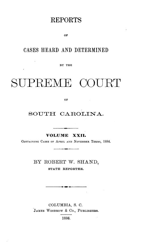 handle is hein.statereports/supctsc0022 and id is 1 raw text is: REPORTSOFCASES HEARD AND DETERMINEDBY THESUPREME COURTOFSOUTHCAROLINA.VOLUME XXII.CONTAINING CASES OF APRIL AND NOVEMBER TERMS, 1884.BY ROBERT W. SHAND,STATE REPORTER.COLUMBIA, S. C.JAMES WOODROW & CO., PUBLISHERS.1886.