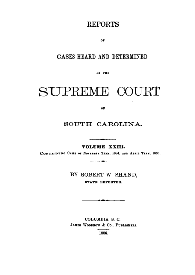 handle is hein.statereports/supctsc0023 and id is 1 raw text is: REPORTSOFCASES HEARD AND DETERMINEDBY THESUPREME COURTOFSOUTH CAROLINA.VOLUME XXIII.CONTAINING CASES OF NOVEMBER Tzlx, 1884, AND APRIL TERM, 1885.BY ROBERT W. SHAND,STATE REPORTER.COLUMBIA, S. C.JAMES WOODROW & CO., PUBLISHERS.1886.
