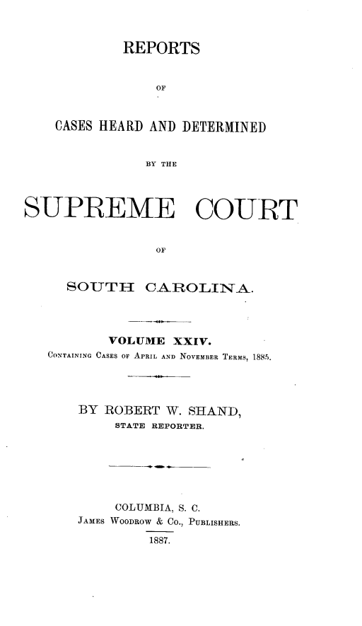 handle is hein.statereports/supctsc0024 and id is 1 raw text is: REPORTSOFCASES HEARD AND DETERMINEDBY THESUPREME COURTOFSOUTHCAROLINA.VOLUME XXIV.CONTAINING CASES OF APRIL AND NOVEMBER TERMS, 1885.BY ROBERT W. SHAND,STATE REPORTER.COLUMBIA, S. C.JAMES WOODROW & CO., PUBLISHERS.1887.