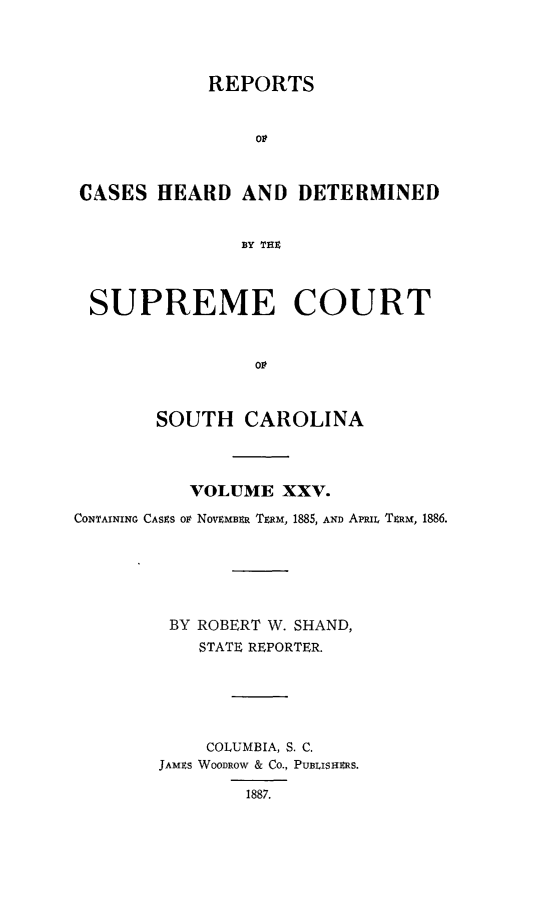 handle is hein.statereports/supctsc0025 and id is 1 raw text is: REPORTSCASES HEARD AND DETERMINEDBY THZSUPREME COURTSOUTH CAROLINAVOLUME XXV.CONTAINING CASES oP NOVEMBER TtRM, 1885, AND Ami, TxRm, 1886.BY ROBERT W. SHAND,STATE REPORTER.COLUMBIA, S. C.JAMS WOODROW & CO., PUBLISHEMS.1887.