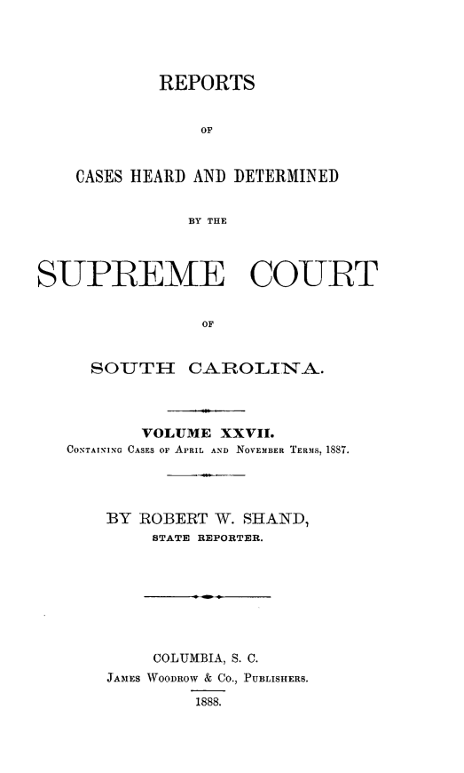 handle is hein.statereports/supctsc0027 and id is 1 raw text is:         REPORTS            OFCASES ]HEARD~ AND DETERMINED           BY THESUPREME COURT                OF     SOTH- CAROLIINA-,.       VOLUME  XXVII.CONTAINING CASES OF APRIL AND NOVEMBER TERMS, 1887.    BY ROBERT  W. SHAND,        STATE REPORTER.        COLUMBIA, S. C.    JAMES WOODROW & CO., PUBLISHERS.             1888.