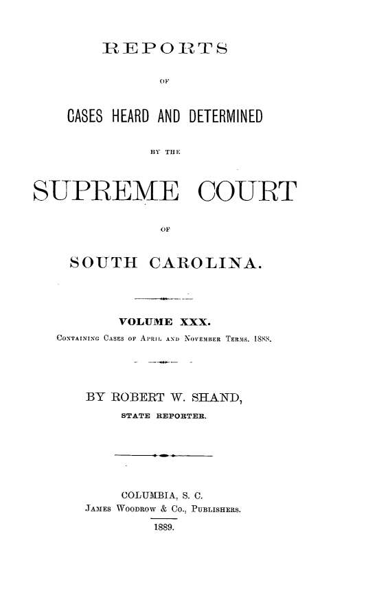 handle is hein.statereports/supctsc0030 and id is 1 raw text is:     IREPORTSCASES HEARD AND DETERMINED          BY THlESUPREME COURT                O    LF     SOUTH CAROLINA.        VOLUME XXX.CONTAINING CASES OF APRIL ANo NOVEMBER TERMS. 1888.    BY ROBERT W. SHAND,        STATE REPORTER.     COLUMBIA, S. C.JAMES WooDRow & Co.; PUBLISHERS.         1889.