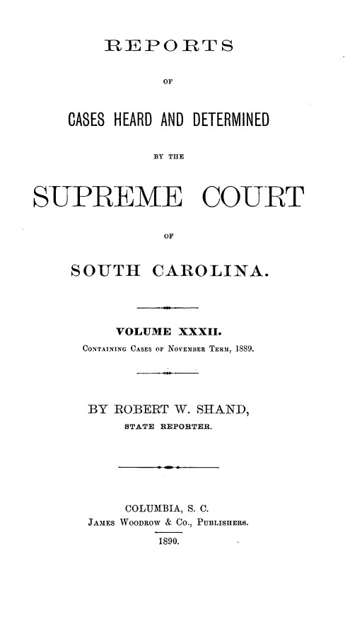 handle is hein.statereports/supctsc0032 and id is 1 raw text is:     REPORTS           OFCASES HEARD AND DETERMINED          BY THlESUPREME COURT               OFSOUTHCAROLINA.    VOLUME XXXII.CONTAINING CASES OF NOVEMBER TERM, 1889.BY  ROBERT W. SHAND,     STATE REPORTER.    COLUMBIA, S. C.JAMES WOODROW & CO., PUBLISHERB.        1890.