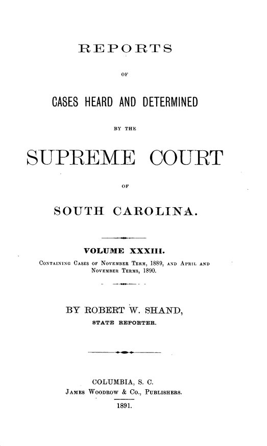 handle is hein.statereports/supctsc0033 and id is 1 raw text is:     REPORTS            OFCASES HEARD AND DETERMINED           BY THESUPREME COURT                OF     SOUTH CAROLINA.        VOLUME  XXXIII.CONTAINING CASES OF NOVEMBER TERM, 1889, AND APRIL AND         NOVEMBER TERMS, 1890.     BY ROBERT W. SHAND,         STATE REPORTER.     COLUMBIA, S. C.JAMES WOODROW & Co., PUBLISHERS.         1891.