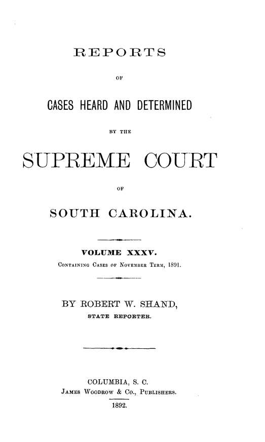 handle is hein.statereports/supctsc0035 and id is 1 raw text is:     REPORTS           OFCASES HEARD AND DETERMINED          BY THESUPREME COURT               OF    SOUTH CAROLINA.    VOLUME XXXV.CONTAINING CASES OF NOVEMBER TERM, 1891.BY  ROBERT W. SHAND,     STATE REPORTER.     COLUMBIA, S. C. JAMES WOODROW & CO., PUBLISHERS.         1892.
