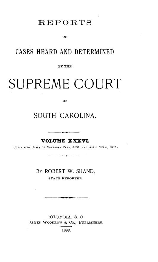 handle is hein.statereports/supctsc0036 and id is 1 raw text is:         REPORTS                OF  CASES HEARD  AND DETERMINED              BY THESUPREME COURT                OF       SOUTH   CAROLINA.        VOLUME  XXXVI.CONTAINING CASES OF NOVEMBER TERM, .1891; AND APRIL TERM, 1892.       BY ROBERT W. SHAND,          STATE REPORTER.     COLUMBIA, S. C.JAMES WOODROW & Co., PUBLISHERS.          1893.