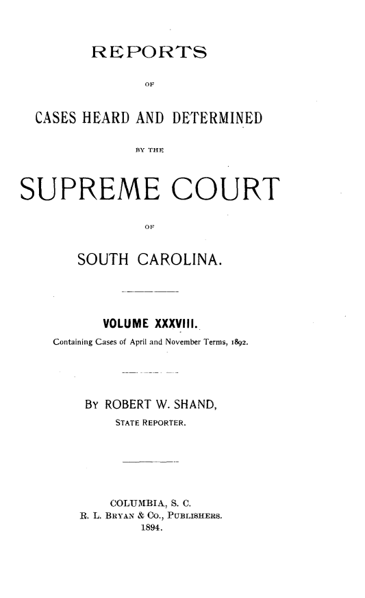 handle is hein.statereports/supctsc0038 and id is 1 raw text is:          REPORTS                OF  CASES HEARD  AND DETERMINED               BlY 1'HPSUPREME COURT                OF       SOUTH   CAROLINA.      VOLUME XXXVIII.Containing Cases of April and November Terms, 1892.    BY ROBERT W. SHAND,        STATE REPORTER.        COLUMBIA, S. C.   R. L. BRYAN & Co., PUBLISHERS.           1894.