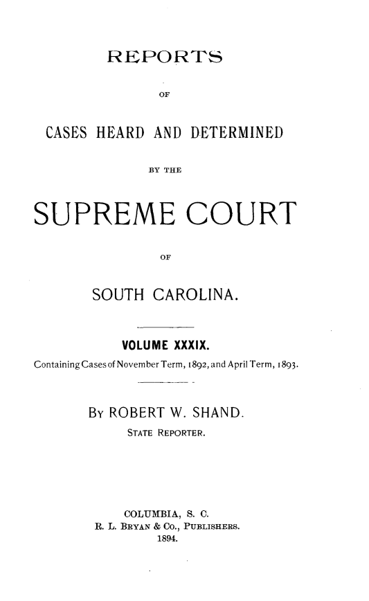 handle is hein.statereports/supctsc0039 and id is 1 raw text is: REPORTS               OF CASES  HEARD  AND DETERMINED              BY THESUPREME COURT               OF       SOUTH   CAROLINA.           VOLUME XXXIX.Containing Casesof November Term, 1892, and April Term, 1893.       By ROBERT W. SHAND.           STATE REPORTER.           COLUMBIA, S. C.       R. L. BRYAN & CO., PUBLISHERS.               1894.