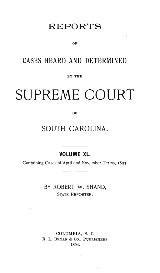 handle is hein.statereports/supctsc0040 and id is 1 raw text is:          REPORTS               OF  CASES HEARD AND  DETERMINED              BY THESUPREME COURT               OF       SOUTH  CAROLINA.          VOLUME XL.Containing Cases of April and November Terms, 1893.      By ROBERT W. SHAND,         STATE REPORTER.         COLUMBIA, S. C.     R. L. BRYAN & Co., PUBLISHERS.             1894.