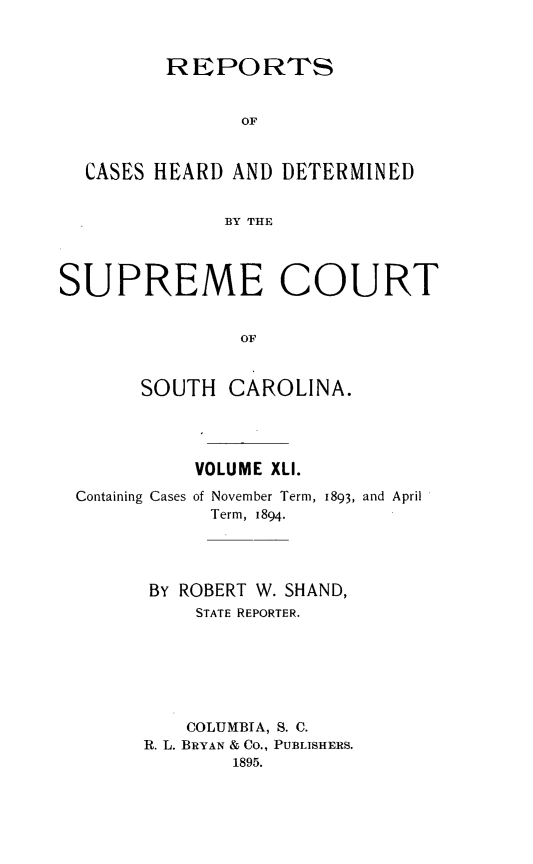 handle is hein.statereports/supctsc0041 and id is 1 raw text is:          REPORTS                OF  CASES HEARD  AND DETERMINED              BY THESUPREME COURT                OF       SOUTH   CAROLINA.          VOLUME XLI.Containing Cases of November Term, 1893, and April            Term, 1894.      BY ROBERT W. SHAND,          STATE REPORTER.          COLUMBIA, S. C.      R. L. BRYAN & CO., PUBLISHERS.             1895.