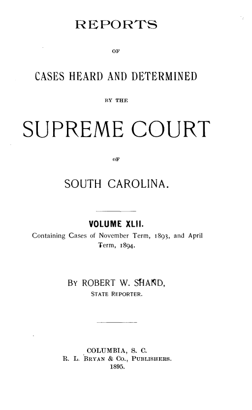 handle is hein.statereports/supctsc0042 and id is 1 raw text is:          REPOR TS                OF  CASES HEARD  AND DETERMINED              BY THESUPREME COURT                OF       SOUTH   CAROLINA.          VOLUME XLII.Containing Cases of November Term, 1893, and April            Term, 1894.      BY ROBERT W. SIlAND,          STATE REPORTER.          COLUMBIA, S. C.     R. L. BRYAN & Co., PUBLISHERS.              1895.