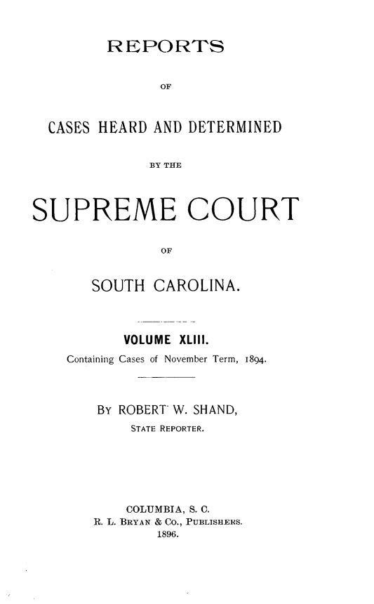handle is hein.statereports/supctsc0043 and id is 1 raw text is:          REPORTS               OF  CASES HEARD AND DETERMINED              BY THESUPREME COURT               OF       SOUTH  CAROLINA.       VOLUME XLIII.Containing Cases of November Term, 1894.    BY ROBERT W. SHAND,        STATE REPORTER.        COLUMBIA, S. C.   R. L. BRYAN & Co., PUBLISHERS.           1896.
