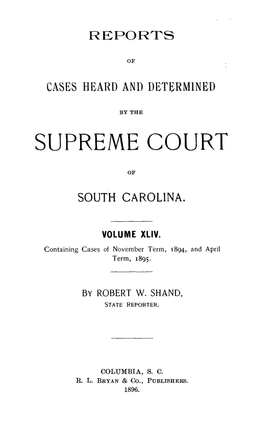 handle is hein.statereports/supctsc0044 and id is 1 raw text is:          REPORTS               OF  CASES HEARD  AND DETERMINED              BY THESUPREME COURT                OF       SOUTH   CAROLINA.           VOLUME XLIV.  Containing Cases of November Term, 1894, and April             Term, 1895.        BY ROBERT W. SHAND,            STATE REPORTER.            COLUMBIA, S. C.       R. L. BRYAN & Co., PUBLISHERS.               1896.