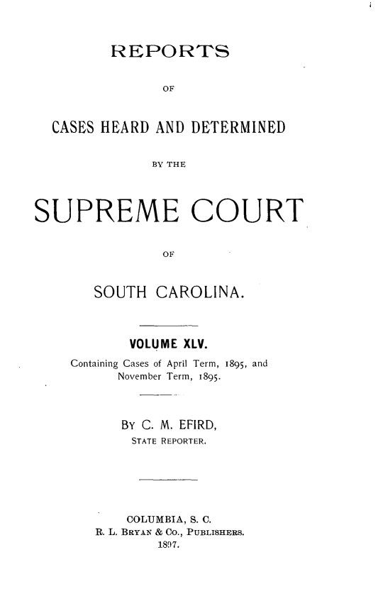 handle is hein.statereports/supctsc0045 and id is 1 raw text is:          REPORTS               OF  CASES HEARD  AND DETERMINED              BY THESUPREME COURT               OF       SOUTH   CAROLINA.       VOLUME XLV.Containing Cases of April Term, 1895, and      November Term, 1895.      BY C. M. EFIRD,      STATE REPORTER.      COLUMBIA, S. C.   R. L. BRYAN & Co., PUBLISHERS.          1897.
