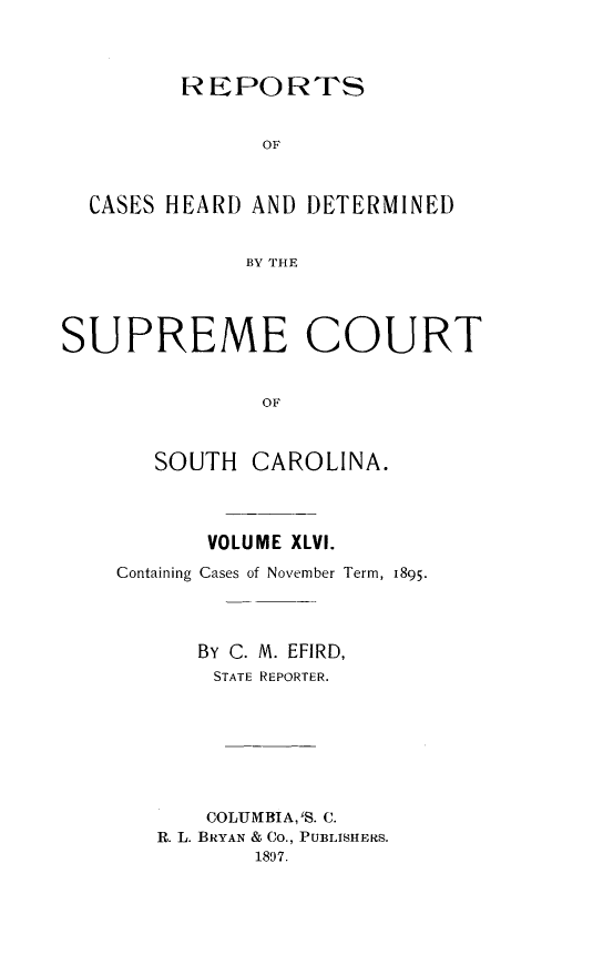 handle is hein.statereports/supctsc0046 and id is 1 raw text is:          REPORTS               OF  CASES HEARD AND DETERMINED              BY THE,SUPREME COURT               OF       SOUTH  CAROLINA.       VOLUME XLVI.Containing Cases of November Term, 1895.      By C. M. EFIRD,      STATE REPORTER.      COLUMBIA, S. C.   R. L. BRYAN & Co., PUBLISHERS.          1897.