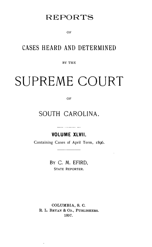 handle is hein.statereports/supctsc0047 and id is 1 raw text is:          REPORTS               OF  CASES HEARD AND DETERMINED              BY THESUPREME COURT               OFSOUTHCAROLINA.     VOLUME XLVII.Containing Cases of April Term, 1896.     BY C. M. EFIRD,     STATE REPORTER.     COLUMBIA, S. C. R. L. BRYAN & Co., PUBLISHERS.         1897.