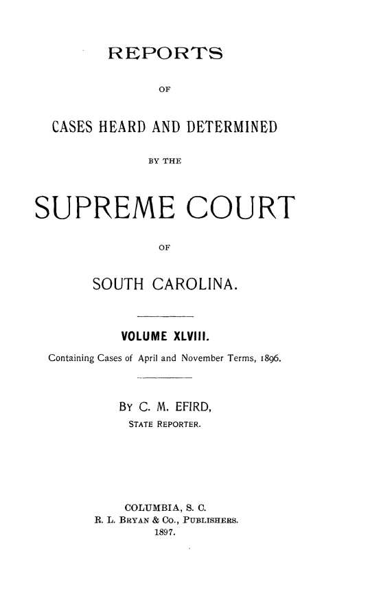 handle is hein.statereports/supctsc0048 and id is 1 raw text is:          REPORTS               OF  CASES HEARD AND  DETERMINED              BY THESUPREME COURT               OF       SOUTH   CAROLINA.         VOLUME XLVIII.Containing Cases of April and November Terms, 1896.         By C. M. EFIRD,         STATE REPORTER.         COLUMBIA, S. C.      R. L. BRYAN & CO., PUBLISHERS.             1897.
