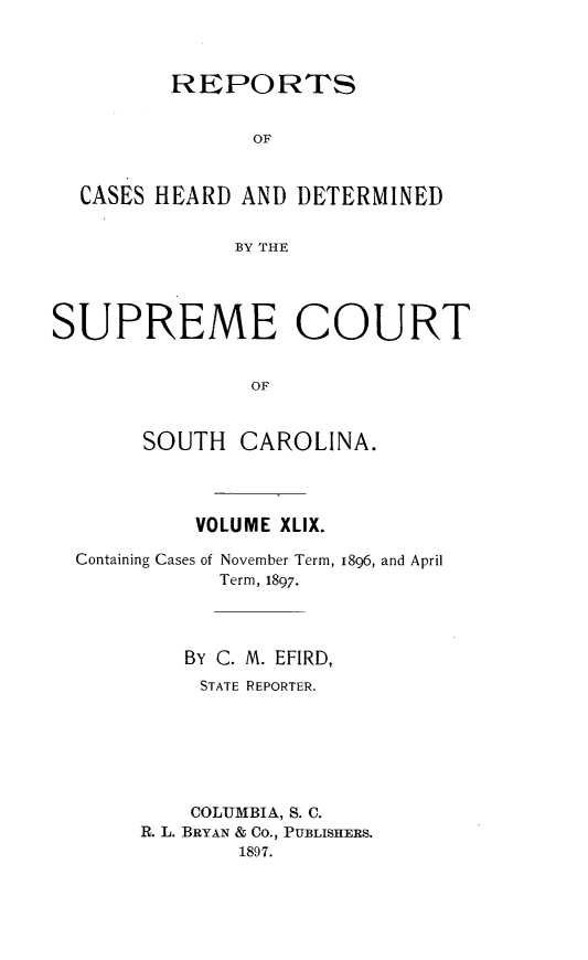 handle is hein.statereports/supctsc0049 and id is 1 raw text is:          REPORTS                OF  CASES HEARD  AND DETERMINED              BY THESUPREME COURT               OF       SOUTH   CAROLINA.VOLUME XLIX.Containing Cases of November Term,           Term, 1897.1896, and April   By C. M. EFIRD,     STATE REPORTER.     COLUMBIA, S. C.R. L. BRYAN & Co., PUBLISHERS.        1897.