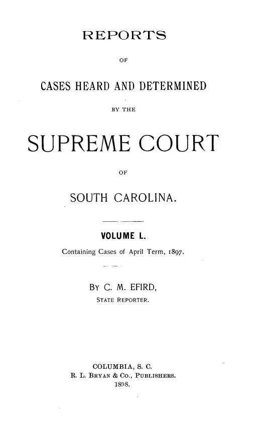 handle is hein.statereports/supctsc0050 and id is 1 raw text is:          REPORTS               OF  CASES HEARD AND DETERMINED              BY THESUPREME COURT               OF       SOUTH  CAROLINA.      VOLUME L.Containing Cases of April Term, 1897.    BY C. M. EFIRD,      STATE REPORTER.      COLUMBIA, S. C. R. L. BRYAN & Co., PUBLISHERS.         1898.