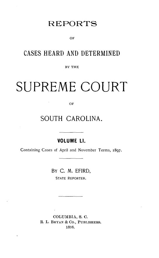 handle is hein.statereports/supctsc0051 and id is 1 raw text is:          REPORTS               OF  CASES HEARD  AND DETERMINED              BY THESUPREME COURT               OF       SOUTH  CAROLINA.           VOLUME LI.Containing Cases of April and November Terms, 1897.         BY C. M. EFIRD,         STATE REPORTER.         COLUMBIA, S. C.      R. L. BRYAN & Co., PUBLISHERS.             1898.