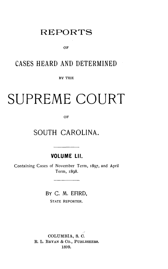 handle is hein.statereports/supctsc0052 and id is 1 raw text is:          REPORTS               OF  CASES HEARD  AND DETERMINED              BY THESUPREME COURT                OF       SOUTH   CAROLINA.Containing CasesVOLUME LII.of November Term,  Term, 1898.1897, and April   BY C. M. EFIRD,   STATE REPORTER.   COLUMBIA, S. C.R. L. BRYAN & Co., PUBLISHERS.        1899.